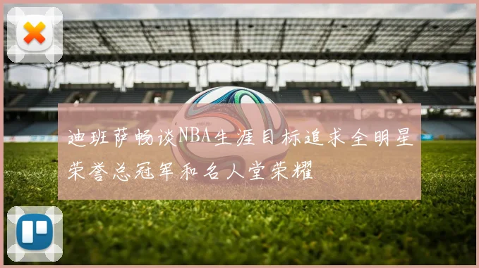 迪班萨畅谈NBA生涯目标追求全明星荣誉总冠军和名人堂荣耀