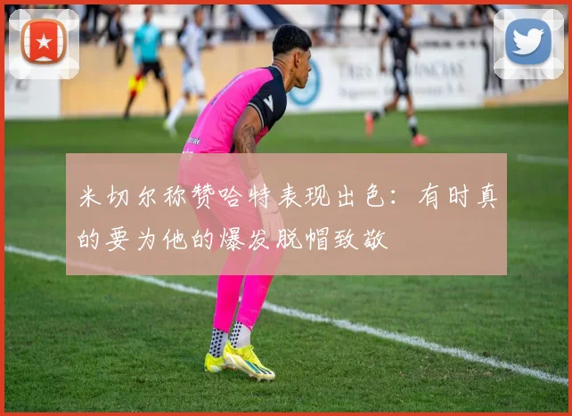 米切尔称赞哈特表现出色：有时真的要为他的爆发脱帽致敬