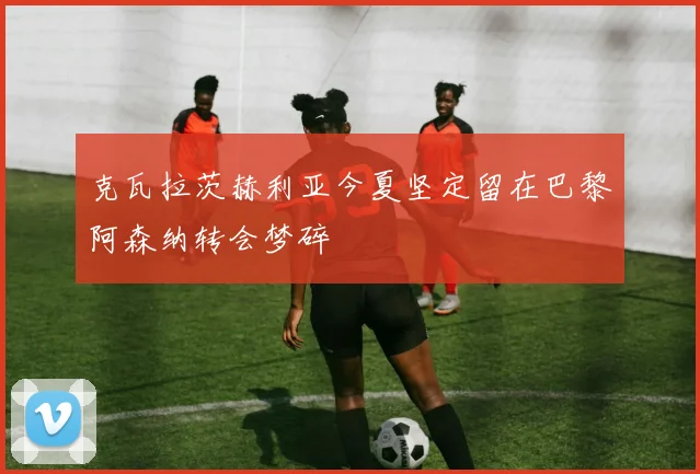 克瓦拉茨赫利亚今夏坚定留在巴黎阿森纳转会梦碎
