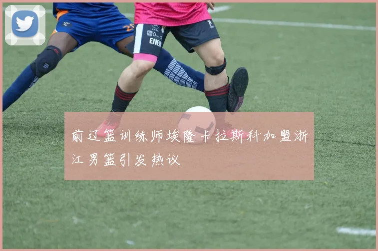 前辽篮训练师埃隆卡拉斯科加盟浙江男篮引发热议