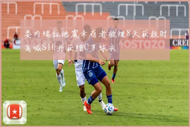 委内瑞拉地震幸存者被埋8天获救时高喊SIU并获赠C罗球衣