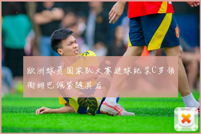 欧洲球员国家队大赛进球纪录C罗领衔姆巴佩紧随其后