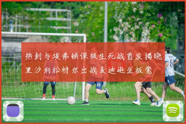 热刺与埃弗顿保级生死战首发揭晓里沙利松特尔出战麦迪逊坐板凳