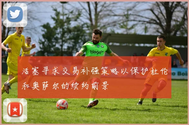 活塞寻求交易补强策略以保护杜伦和奥萨尔的续约前景