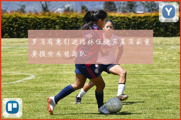 罗马有意引进格林伍德苏莱若获重要报价或将离队