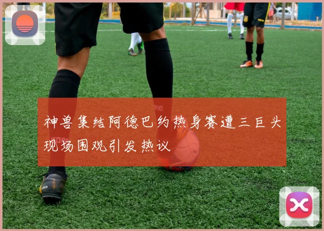神兽集结阿德巴约热身赛遭三巨头现场围观引发热议