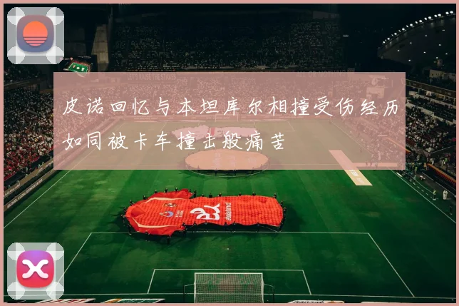 皮诺回忆与本坦库尔相撞受伤经历如同被卡车撞击般痛苦