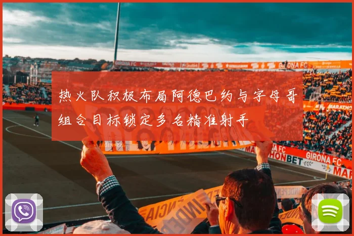 热火队积极布局阿德巴约与字母哥组合目标锁定多名精准射手
