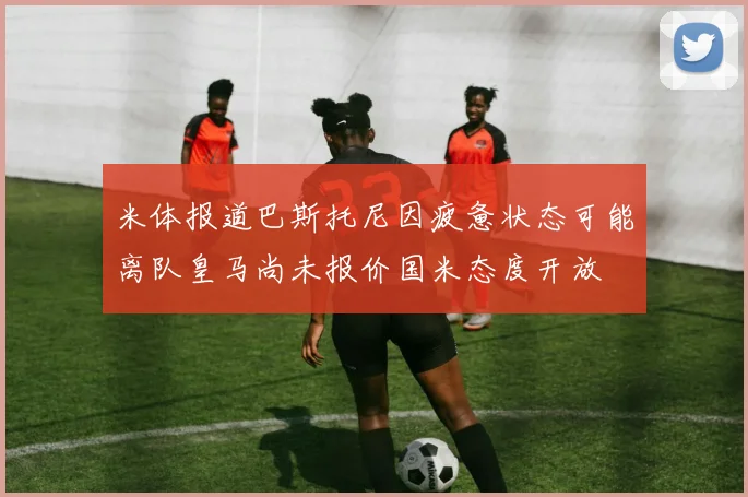 米体报道巴斯托尼因疲惫状态可能离队皇马尚未报价国米态度开放