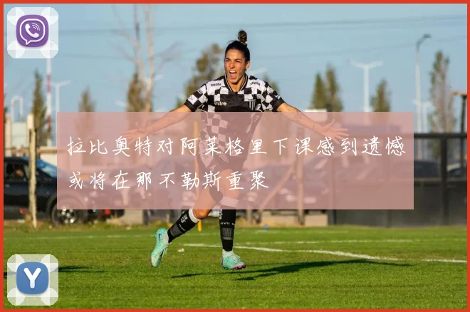 拉比奥特对阿莱格里下课感到遗憾或将在那不勒斯重聚
