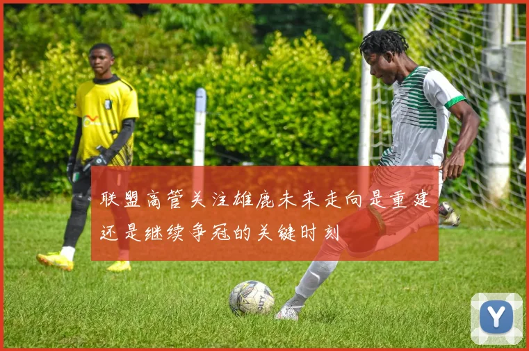 联盟高管关注雄鹿未来走向是重建还是继续争冠的关键时刻