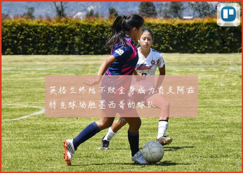 英格兰终结不败金身成为首支阿兹特克球场胜墨西哥的球队