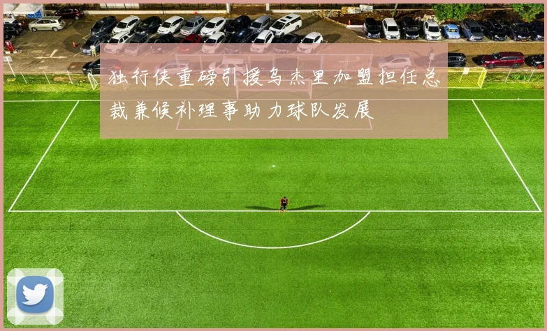 独行侠重磅引援乌杰里加盟担任总裁兼候补理事助力球队发展
