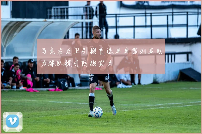 马竞左后卫引援首选库库雷利亚助力球队提升防线实力