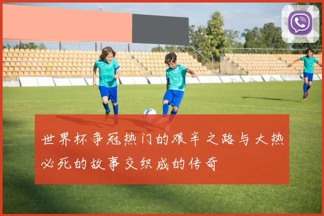 世界杯争冠热门的艰辛之路与大热必死的故事交织成的传奇