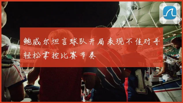 鲍威尔坦言球队开局表现不佳对手轻松掌控比赛节奏