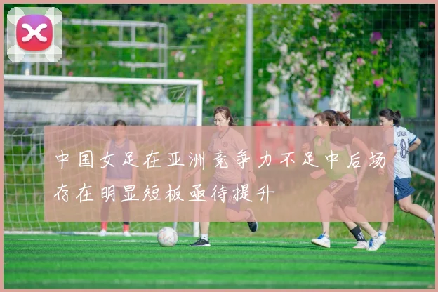 中国女足在亚洲竞争力不足中后场存在明显短板亟待提升