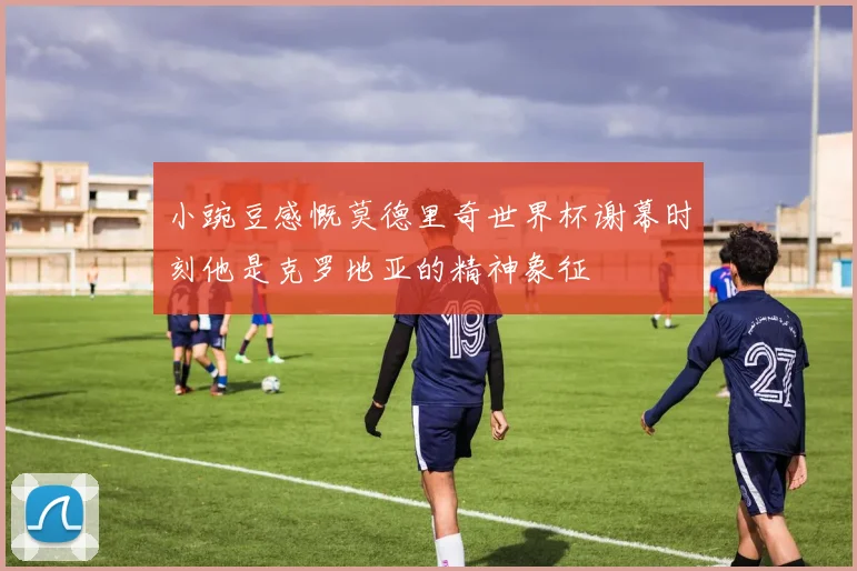 小豌豆感慨莫德里奇世界杯谢幕时刻他是克罗地亚的精神象征