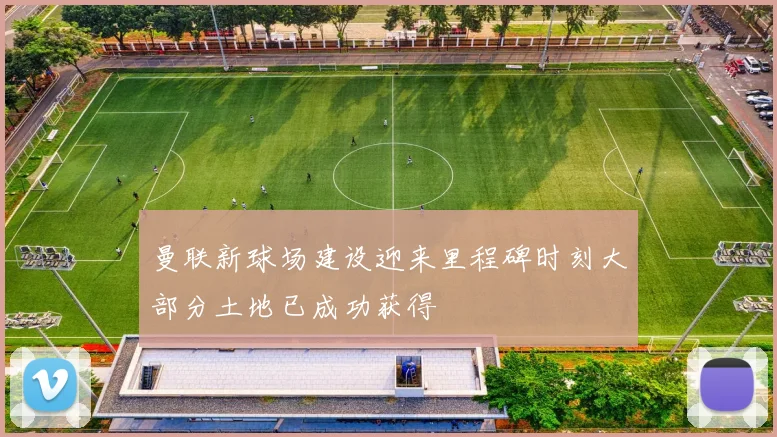 曼联新球场建设迎来里程碑时刻大部分土地已成功获得
