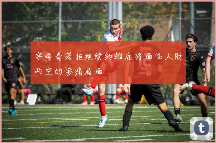字母哥若拒绝续约雄鹿将面临人财两空的惨痛局面