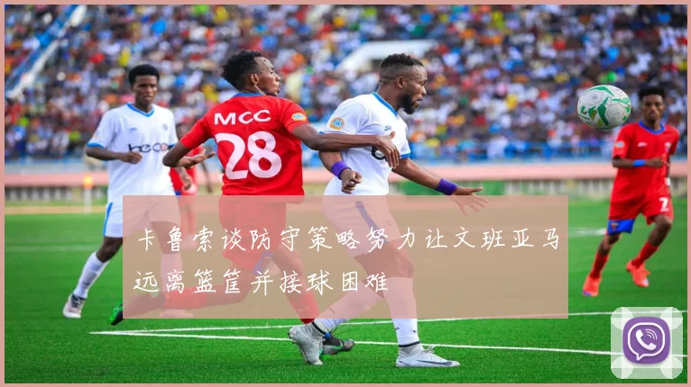 卡鲁索谈防守策略努力让文班亚马远离篮筐并接球困难