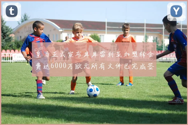 皇马正式宣布库库雷利亚加盟转会费达6000万欧元所有文件已完成签署