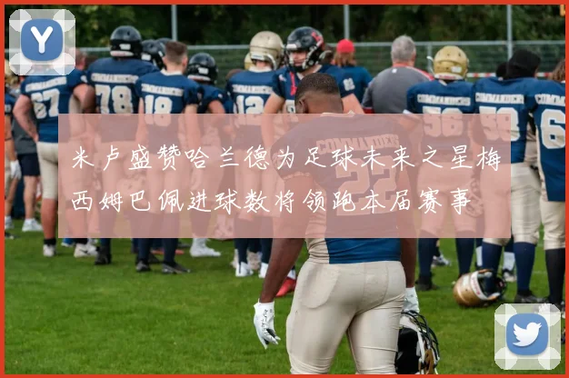 米卢盛赞哈兰德为足球未来之星梅西姆巴佩进球数将领跑本届赛事