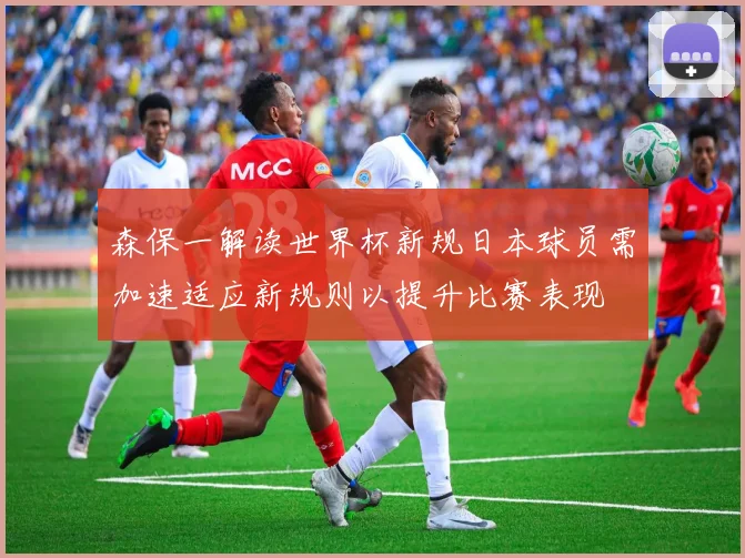 森保一解读世界杯新规日本球员需加速适应新规则以提升比赛表现
