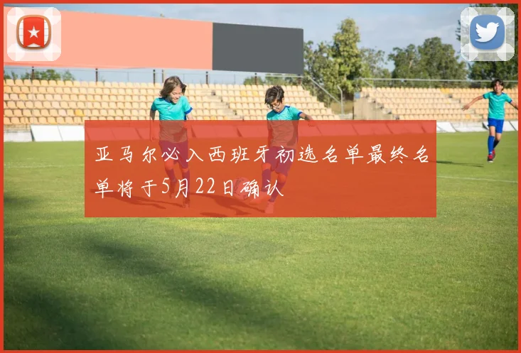 亚马尔必入西班牙初选名单最终名单将于5月22日确认