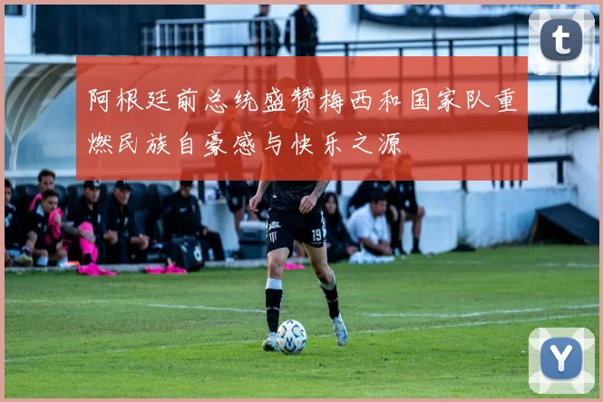 阿根廷前总统盛赞梅西和国家队重燃民族自豪感与快乐之源